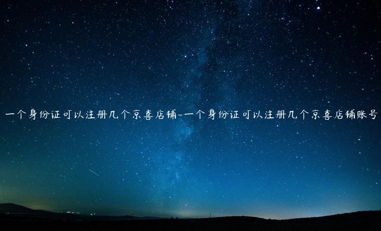 一個身份證可以注冊幾個京喜店鋪-一個身份證可以注冊幾個京喜店鋪賬號